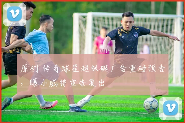 原创 传奇球星超级碗广告重磅预告，曝小威将宣告复出