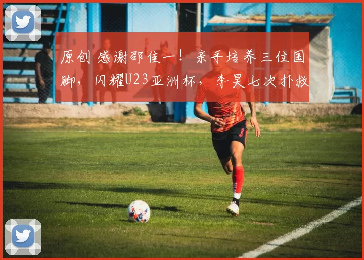 原创 感谢邵佳一！亲手培养三位国脚，闪耀U23亚洲杯，李昊七次扑救领跑