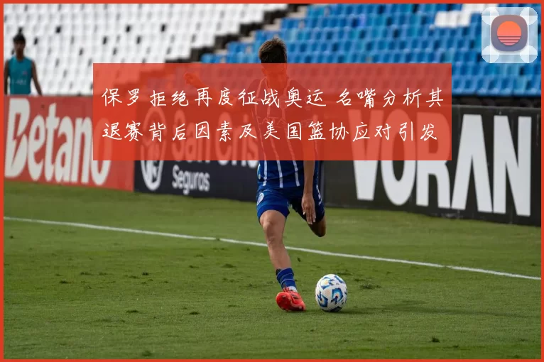 保罗拒绝再度征战奥运 名嘴分析其退赛背后因素及美国篮协应对引发