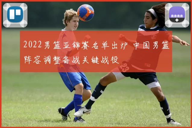 2022男篮亚锦赛名单出炉 中国男篮阵容调整备战关键战役