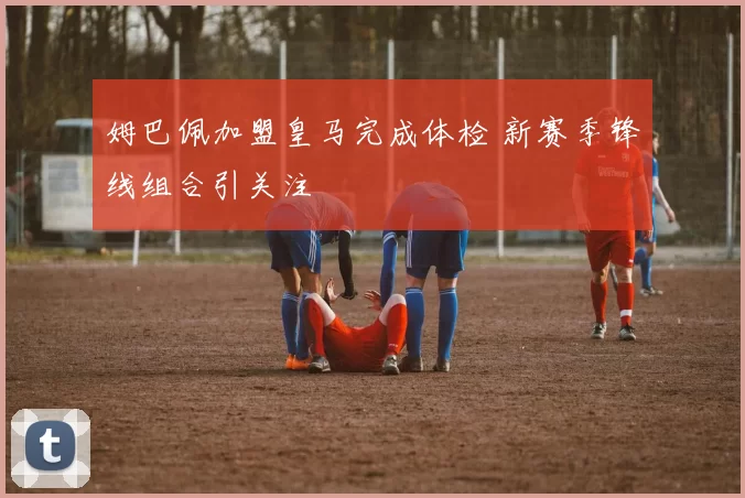 姆巴佩加盟皇马完成体检 新赛季锋线组合引关注