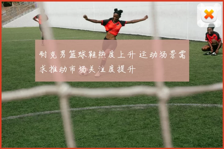 耐克男篮球鞋热度上升 运动场景需求推动市场关注度提升